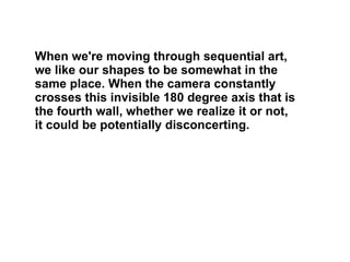 When we're moving through sequential art, we like our shapes to be somewhat in the same place. When the camera constantly crosses this invisible 180 degree axis that is the fourth wall, whether we realize it or not, it could be potentially disconcerting.  