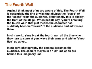 Again, I think most of us are aware of this. The Fourth Wall is essentially the line or wall that divides the "stage" or the "scene" from the audience. Traditionally this is simply the front of the stage.  When people say "you're breaking the fourth wall" that just means the character has suddenly become "aware" of the audience and addresses them. In sim world, sims break the fourth wall all the time when they turn to stare at you, wave their arms and whine "shoo flee" up at you.  In modern photography the camera becomes the audience. The camera moves in a 180 °  line or an arc behind this imaginary line.  The Fourth Wall 