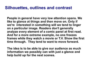 People in general have very low attention spans. We like to glance at things and then move on. Only if we're  interested in something will we tend to linger on a particular image. Readers don't generally analyze every element of a comic panel at first read. And for a more extreme example, no one freezes frames while they watch a movie or T.V. Show the first time through.  They tend to want to move forward. The idea is to be able to give our audience as much information we possibly can with just a glance and help build up for the next scenes.  Silhouettes, outlines and contrast 