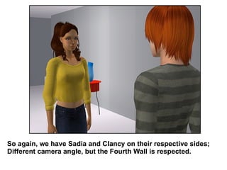 So again, we have Sadia and Clancy on their respective sides; Different camera angle, but the Fourth Wall is respected. 