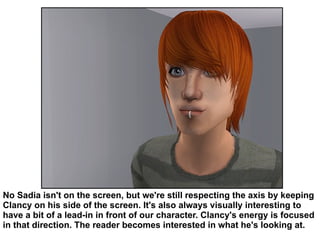 No Sadia isn't on the screen, but we're still respecting the axis by keeping Clancy on his side of the screen. It's also always visually interesting to have a bit of a lead-in in front of our character. Clancy's energy is focused in that direction. The reader becomes interested in what he's looking at.  