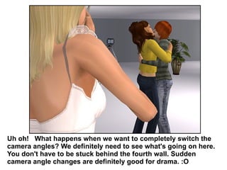 Uh oh!  What happens when we want to completely switch the camera angles? We definitely need to see what's going on here. You don't have to be stuck behind the fourth wall. Sudden camera angle changes are definitely good for drama. :O  