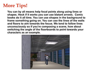 You can by all means help focal points along using lines or shapes. Heck if it works you can use blatant arrows.  Comic books do it all time. You can use shapes in the background to frame something going on. You can use the lines of the walls and floors to aim towards the focus. We tend to follow lines unconsciously so if you're composing a scene, how about switching the angle of the floorboards to point towards your characters as an example. More Tips!  