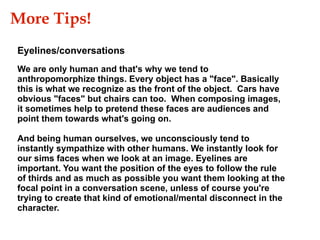 Eyelines/conversations We are only human and that's why we tend to anthropomorphize things. Every object has a "face". Basically this is what we recognize as the front of the object.  Cars have obvious "faces" but chairs can too.  When composing images, it sometimes help to pretend these faces are audiences and point them towards what's going on. And being human ourselves, we unconsciously tend to instantly sympathize with other humans. We instantly look for our sims faces when we look at an image. Eyelines are important. You want the position of the eyes to follow the rule of thirds and as much as possible you want them looking at the focal point in a conversation scene, unless of course you're trying to create that kind of emotional/mental disconnect in the character. More Tips!  