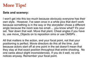 I won't get into this too much because obviously everyone has their own style.  However, I've seen once in a while pics that don't work because something is in the way or the storyteller chose a different angle because the room was too small.... you know what? It's your set. Tear down that wall. Move that plant. Cheat angles if you have to, use move_Objects on to reposition sims or use OMSPs . All that matters is the action, and your focal point, not that your positioning is perfect. Movie directors do this all the time. Just because actors start off at one point in the set doesn't mean that they stay at that exact position throughout that entire shooting.  No one cares about slight inconsistencies. If you do it well, no one notices anyway. Remember your focal point. More Tips!  Sets and scenery: 