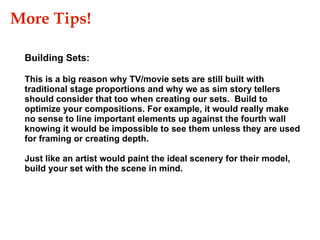 More Tips!  This is a big reason why TV/movie sets are still built with traditional stage proportions and why we as sim story tellers should consider that too when creating our sets.  Build to optimize your compositions. For example, it would really make no sense to line important elements up against the fourth wall knowing it would be impossible to see them unless they are used for framing or creating depth. Just like an artist would paint the ideal scenery for their model, build your set with the scene in mind.  Building Sets: 