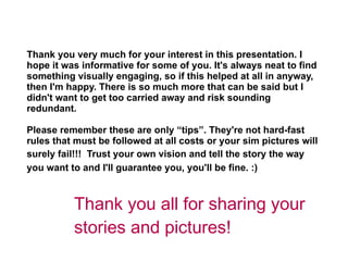 Thank you very much for your interest in this presentation. I hope it was informative for some of you. It's always neat to find something visually engaging, so if this helped at all in anyway, then I'm happy. There is so much more that can be said but I didn't want to get too carried away and risk sounding redundant.  Please remember these are only “tips”. They're not hard-fast rules that must be followed at all costs or your sim pictures will surely fail!!!  Trust your own vision and tell the story the way   you want to and I'll guarantee you, you'll be fine. :)   Thank you all for sharing your stories and pictures!  