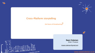 Cross-Platform storytelling                                             (?)




                 the future of broadcasting   ?




                                                  Sean Coleman
                                                    Writer / Producer

                                         msean.coleman@gmail.com
 