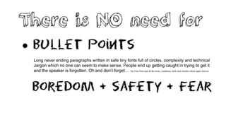 There is NO need for
 Bullet points
Long never ending paragraphs written in safe tiny fonts full of circles, complexity and technical
Jargon which no one can seem to make sense. People end up getting caught in trying to get it
and the speaker is forgotten. Oh and don’t forget… The Fine Print and all the terms, conditions, bells and whistles which apply forever.
Boredom + safety + Fear
 