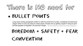 There is NO need for
 Bullet points
Long never ending paragraphs written in safe tiny fonts full of circles, complexity and technical
Jargon which no one can seem to make sense. People end up getting caught in trying to get it
and the speaker is forgotten. Oh and don’t forget… The Fine Print and all the terms, conditions, bells and whistles which apply forever.
Boredom + safety + Fear
Convention
 