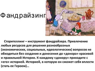 Фандрайзинг Сторителлинг – инструмент фандрайзера. Привлечение любых ресурсов для решения разнообразных (экономических, социальных, идеологических) вопросов не обходиться без создания и донесения до «донора» красивой и правильной Истории. К каждому «донору» приходите с «его» историей. Историей, в которую он сможет себя вплести (стать ее Героем)… 