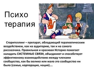 Психо терапия Сторителлинг – препарат, обладающий терапевтическим воздействием, как на аудиторию, так и на самого рассказчика. Правильная и красивая История помогает наладить СИСТЕМНЫЕ СВЯЗИ, объединяет и способствует эффективному взаимодействию между членами сообщества, как бы велико или мало это сообщество ни было (семья, корпорация, нация)…. 
