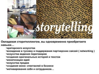 Овладевая сторителлингом, вы одновременно приобретаете навыки… ораторского искусства вхождение в тусовку и поддержания партнерских связей ( networking ) искусства ведения переговоров создания оригинальных историй и текстов монетизации идей искусства продаж создания моно- спектаклей в бизнесе мотивирования себя и сотрудников…   