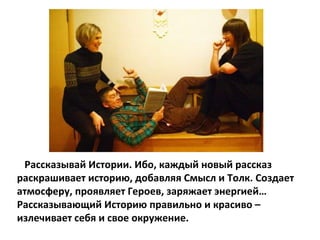 Рассказывай Истории. Ибо, каждый новый рассказ раскрашивает историю, добавляя Смысл и Толк. Создает атмосферу, проявляет Героев, заряжает энергией… Рассказывающий Историю правильно и красиво – излечивает себя и свое окружение. 