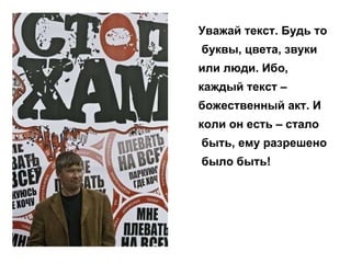 Уважай текст. Будь то буквы, цвета, звуки  или люди. Ибо,  каждый текст –  божественный акт. И  коли он есть – стало быть, ему разрешено было быть!  