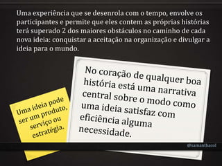 Uma experiência que se desenrola com o tempo, envolve os
participantes e permite que eles contem as próprias histórias
terá superado 2 dos maiores obstáculos no caminho de cada
nova ideia: conquistar a aceitação na organização e divulgar a
ideia para o mundo.




                                                      @samanthacol
 