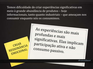Temos dificuldade de criar experiências significativas em
meio à grande abundância de produtos – hoje
informacionais, tanto quanto industriais – que ameaçam nos
consumir enquanto nós os consumimos.




                                                    @samanthacol
 