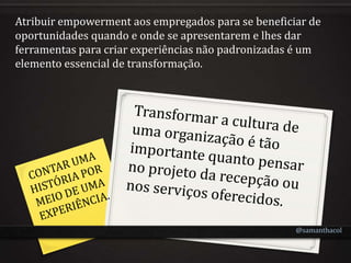 Atribuir empowerment aos empregados para se beneficiar de
oportunidades quando e onde se apresentarem e lhes dar
ferramentas para criar experiências não padronizadas é um
elemento essencial de transformação.




                                                    @samanthacol
 
