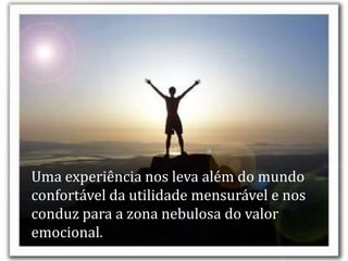 Uma experiência nos leva além do mundo
confortável da utilidade mensurável e nos
conduz para a zona nebulosa do valor
emocional.
 