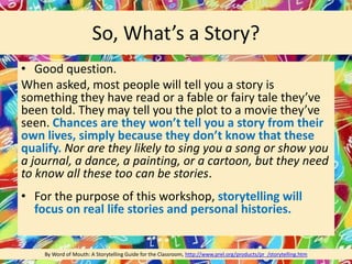 So, What’s a Story?
• Good question.
When asked, most people will tell you a story is
something they have read or a fable or fairy tale they’ve
been told. They may tell you the plot to a movie they’ve
seen. Chances are they won’t tell you a story from their
own lives, simply because they don’t know that these
qualify. Nor are they likely to sing you a song or show you
a journal, a dance, a painting, or a cartoon, but they need
to know all these too can be stories.
• For the purpose of this workshop, storytelling will
focus on real life stories and personal histories.
By Word of Mouth: A Storytelling Guide for the Classroom, http://www.prel.org/products/pr_/storytelling.htm
 