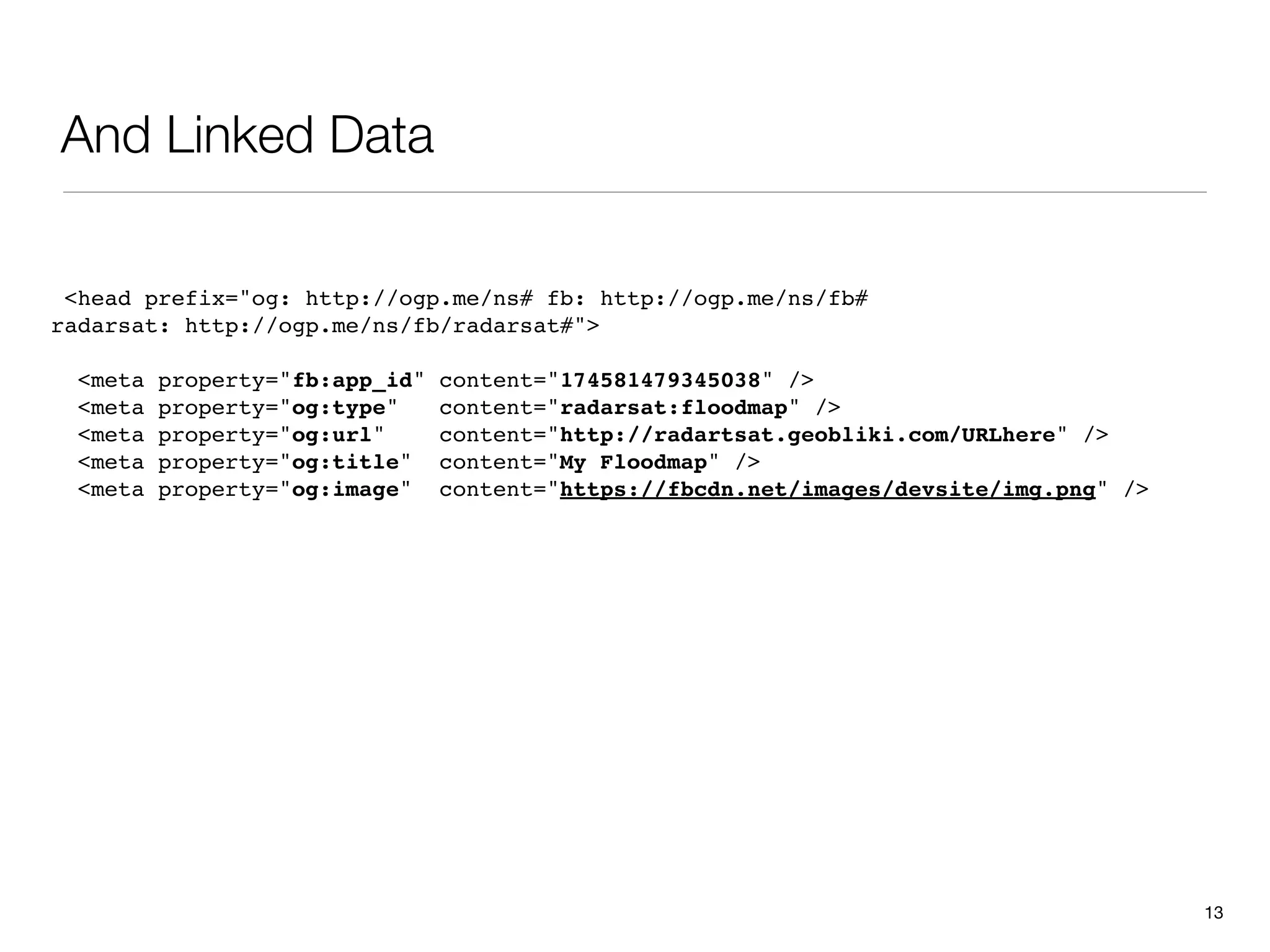 And Linked Data

 <head prefix="og: http://ogp.me/ns# fb: http://ogp.me/ns/fb#
radarsat: http://ogp.me/ns/fb/radarsat#">

  <meta   property="fb:app_id"   content="174581479345038" />
  <meta   property="og:type"     content="radarsat:floodmap" />
  <meta   property="og:url"      content="http://radartsat.geobliki.com/URLhere" />
  <meta   property="og:title"    content="My Floodmap" />
  <meta   property="og:image"    content="https://fbcdn.net/images/devsite/img.png" />




                                                                                         13
 