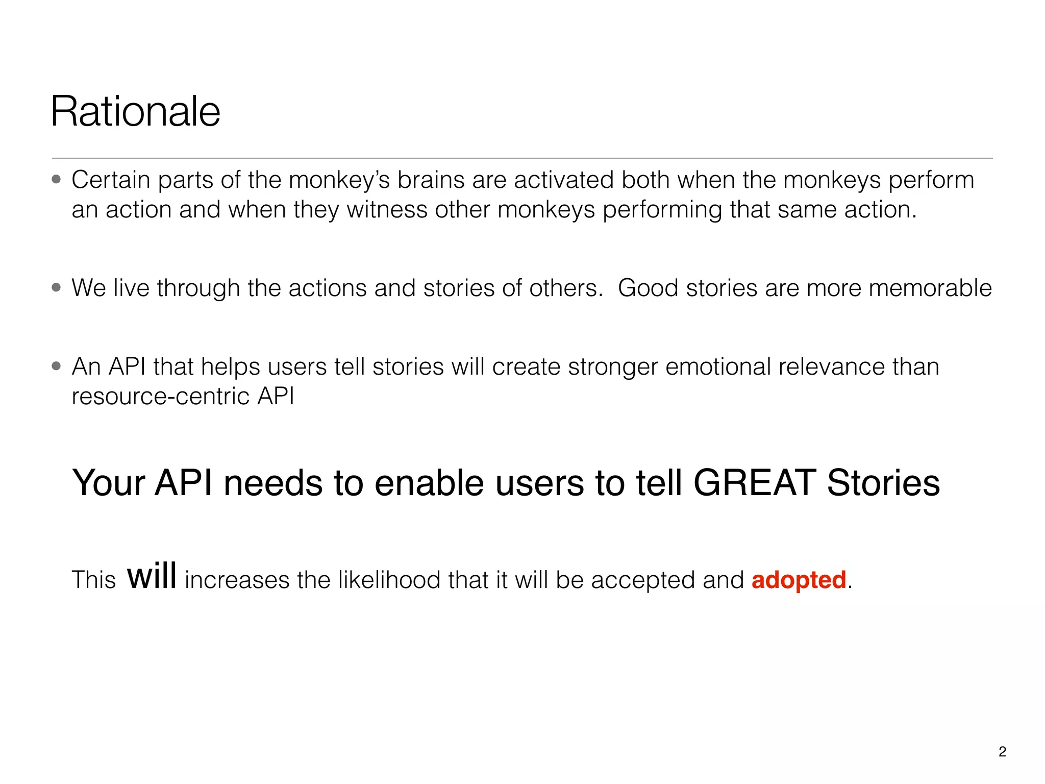 Rationale
• Certain parts of the monkey’s brains are activated both when the monkeys perform
  an action and when they witness other monkeys performing that same action.


• We live through the actions and stories of others. Good stories are more memorable


• An API that helps users tell stories will create stronger emotional relevance than
  resource-centric API


  Your API needs to enable users to tell GREAT Stories

  This   will increases the likelihood that it will be accepted and adopted.



                                                                                       2
 