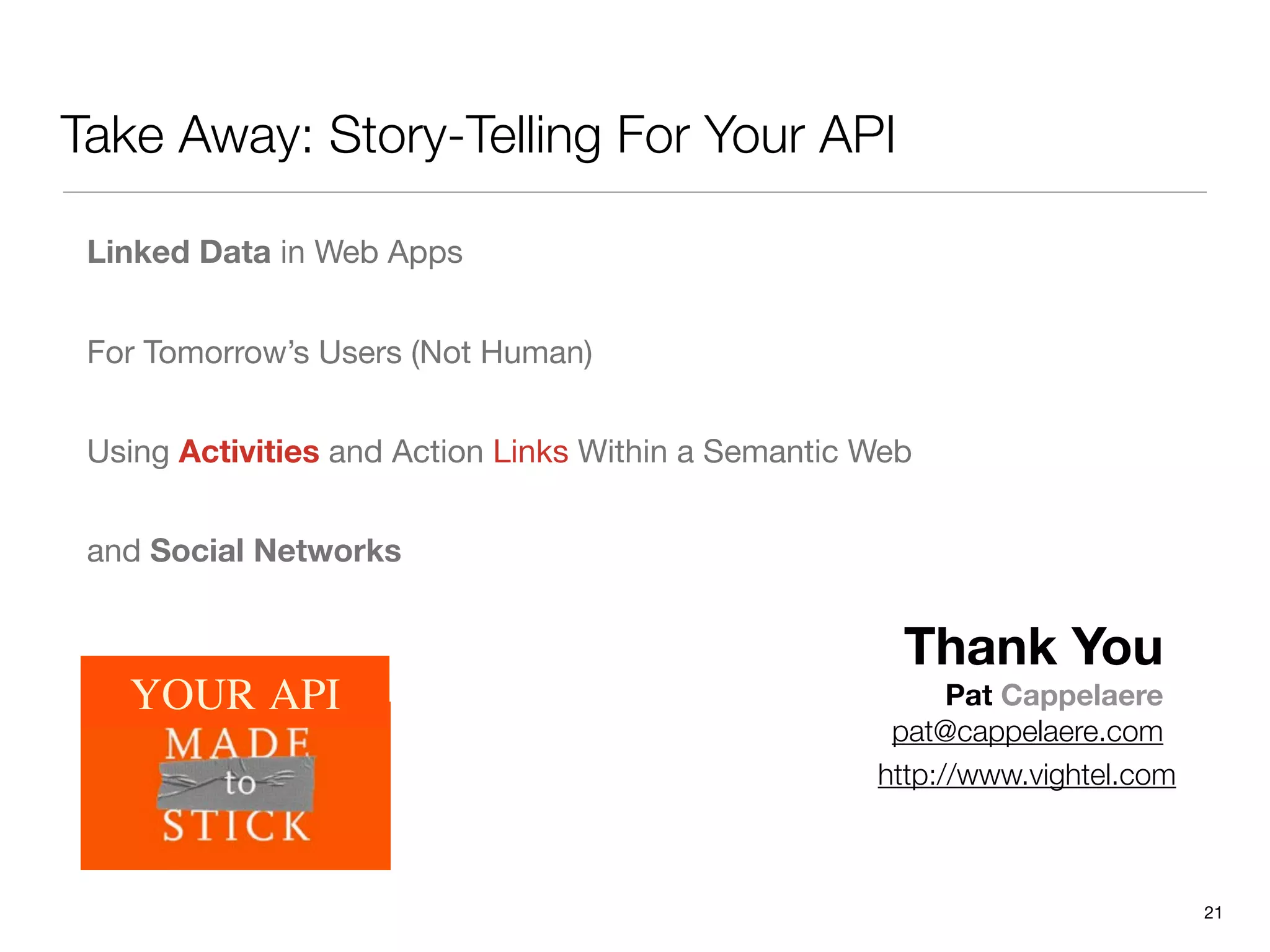 Take Away: Story-Telling For Your API

 Linked Data in Web Apps


 For Tomorrow’s Users (Not Human)


 Using Activities and Action Links Within a Semantic Web


 and Social Networks


                                                       Thank You
   YOUR API                                                Pat Cappelaere
                                                      pat@cappelaere.com
                                                     http://www.vightel.com



                                                                              21
 