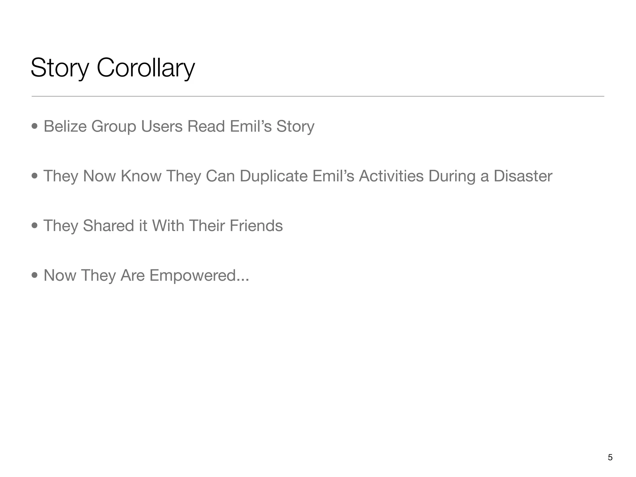 Story Corollary

• Belize Group Users Read Emil’s Story


• They Now Know They Can Duplicate Emil’s Activities During a Disaster


• They Shared it With Their Friends


• Now They Are Empowered...




                                                                         5
 