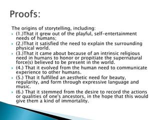 The origins of storytelling, including:
 (1.)That it grew out of the playful, self-entertainment
needs of humans;
 (2.)That it satisfied the need to explain the surrounding
physical world.
 (3.)That it came about because of an intrinsic religious
need in humans to honor or propitiate the supernatural
force(s) believed to be present in the world.
 (4.) That it evolved from the human need to communicate
experience to other humans.
 (5.) That it fulfilled an aesthetic need for beauty,
regularity, and form through expressive language and
music.
 (6.) That it stemmed from the desire to record the actions
or qualities of one's ancestors, in the hope that this would
give them a kind of immortality.
 
