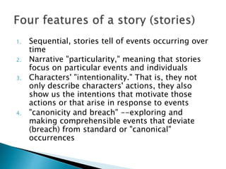 1. Sequential, stories tell of events occurring over
time
2. Narrative "particularity," meaning that stories
focus on particular events and individuals
3. Characters' "intentionality." That is, they not
only describe characters' actions, they also
show us the intentions that motivate those
actions or that arise in response to events
4. "canonicity and breach" --exploring and
making comprehensible events that deviate
(breach) from standard or "canonical"
occurrences
 