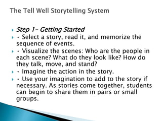  Step 1– Getting Started
 • Select a story, read it, and memorize the
sequence of events.
 • Visualize the scenes: Who are the people in
each scene? What do they look like? How do
they talk, move, and stand?
 • Imagine the action in the story.
 • Use your imagination to add to the story if
necessary. As stories come together, students
can begin to share them in pairs or small
groups.
 