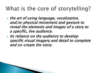 the art of using language, vocalization,
and/or physical movement and gesture to
reveal the elements and images of a story to
a specific, live audience.
 its reliance on the audience to develop
specific visual imagery and detail to complete
and co-create the story.
 