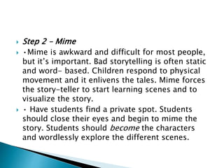  Step 2 – Mime
 •Mime is awkward and difficult for most people,
but it’s important. Bad storytelling is often static
and word- based. Children respond to physical
movement and it enlivens the tales. Mime forces
the story-teller to start learning scenes and to
visualize the story.
 • Have students find a private spot. Students
should close their eyes and begin to mime the
story. Students should become the characters
and wordlessly explore the different scenes.
 