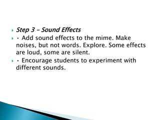  Step 3 – Sound Effects
 • Add sound effects to the mime. Make
noises, but not words. Explore. Some effects
are loud, some are silent.
 • Encourage students to experiment with
different sounds.
 