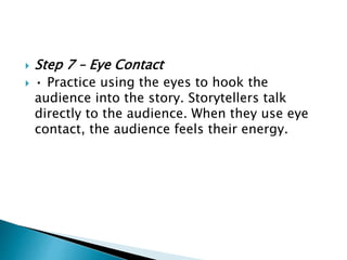  Step 7 – Eye Contact
 • Practice using the eyes to hook the
audience into the story. Storytellers talk
directly to the audience. When they use eye
contact, the audience feels their energy.
 