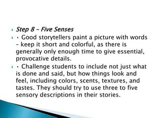  Step 8 – Five Senses
 • Good storytellers paint a picture with words
– keep it short and colorful, as there is
generally only enough time to give essential,
provocative details.
 • Challenge students to include not just what
is done and said, but how things look and
feel, including colors, scents, textures, and
tastes. They should try to use three to five
sensory descriptions in their stories.
 
