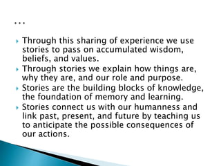  Through this sharing of experience we use
stories to pass on accumulated wisdom,
beliefs, and values.
 Through stories we explain how things are,
why they are, and our role and purpose.
 Stories are the building blocks of knowledge,
the foundation of memory and learning.
 Stories connect us with our humanness and
link past, present, and future by teaching us
to anticipate the possible consequences of
our actions.
 