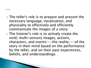  The teller's role is to prepare and present the
necessary language, vocalization, and
physicality to effectively and efficiently
communicate the images of a story.
 The listener's role is to actively create the
vivid, multi-sensory images, actions,
characters, and events---the reality---of the
story in their mind based on the performance
by the teller, and on their past experiences,
beliefs, and understandings.
 