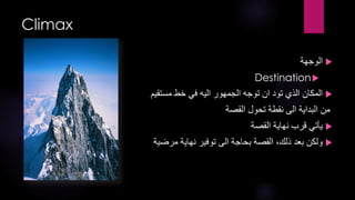‫‪Climax‬‬
‫‪ ‬الوجهة‬
‫‪Destination ‬‬

‫‪ ‬المكان الذي تود ان توجه الجمهور اليه في خط مستقيم‬
‫من البداية الى نقطة تحول القصة‬

‫‪ ‬يأتي قرب نهاية القصة‬
‫‪ ‬ولكن بعد ذلك، القصة بحاجة الى توفير نهاية مرضية‬

 