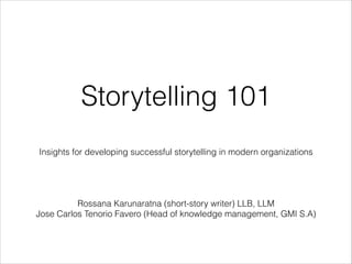 Storytelling 101
Insights for developing successful storytelling in modern organizations




Rossana Karunaratna (short-story writer) LLB, LLM
Jose Carlos Tenorio Favero (Head of knowledge management, GMI S.A)

 