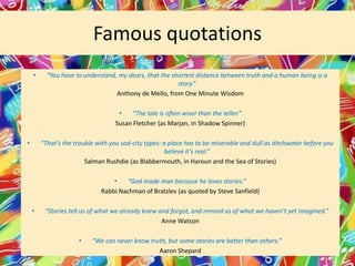 Famous quotations
•

“You have to understand, my dears, that the shortest distance between truth and a human being is a
story.”
Anthony de Mello, from One Minute Wisdom
•
“The tale is often wiser than the teller.”
Susan Fletcher (as Marjan, in Shadow Spinner)

•

“That’s the trouble with you sad-city types: a place has to be miserable and dull as ditchwater before you
believe it’s real.”
Salman Rushdie (as Blabbermouth, in Haroun and the Sea of Stories)
•
“God made man because he loves stories.”
Rabbi Nachman of Bratzlev (as quoted by Steve Sanfield)
•

“Stories tell us of what we already knew and forgot, and remind us of what we haven’t yet imagined.”
Anne Watson
•

“We can never know truth, but some stories are better than others.”
Aaron Shepard

 
