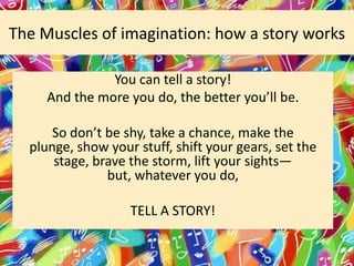 The Muscles of imagination: how a story works
You can tell a story!
And the more you do, the better you’ll be.
So don’t be shy, take a chance, make the
plunge, show your stuff, shift your gears, set the
stage, brave the storm, lift your sights—
but, whatever you do,
TELL A STORY!

 