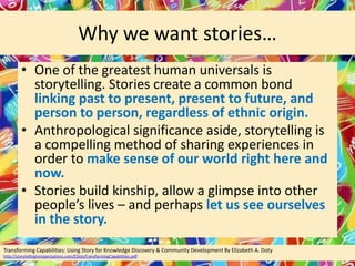 Why we want stories…
• One of the greatest human universals is
storytelling. Stories create a common bond
linking past to present, present to future, and
person to person, regardless of ethnic origin.
• Anthropological significance aside, storytelling is
a compelling method of sharing experiences in
order to make sense of our world right here and
now.
• Stories build kinship, allow a glimpse into other
people’s lives – and perhaps let us see ourselves
in the story.
Transforming Capabilities: Using Story for Knowledge Discovery & Community Development By Elizabeth A. Doty
http://storytellinginorganizations.com/EDotyTransformingCapabilities.pdf

 