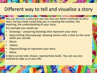Different way to tell and visualise a story
You can Narrate a story but you can also use others methods to tell a
story. Various tools could help you in creating the context, the
meaning, the understanding of your story.
For example you could use:
• Drawings – preparing drawings that represent your story
• Story knifing (Yaaruiyaraq)- drawing stories with a stick on the sand
while you narrate
• Music
• Videos
• Objects/things to represent your story
• Mime
A story can be told, shown, represented, build.. You can use any
method to take us in your life.

 