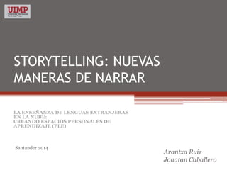 STORYTELLING: NUEVAS
MANERAS DE NARRAR
Arantxa Ruiz
Jonatan Caballero
LA ENSEÑANZA DE LENGUAS EXTRANJERAS
EN LA NUBE:
CREANDO ESPACIOS PERSONALES DE
APRENDIZAJE (PLE)
Santander 2014
 