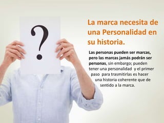 La marca necesita de 
una Personalidad en 
su historia. 
Las personas pueden ser marcas, 
pero las marcas jamás podrán ser 
personas, sin embargo; pueden 
tener una personalidad y el primer 
paso para trasmitirlas es hacer 
una historia coherente que de 
sentido a la marca. 
 