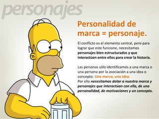 Personalidad de 
marca = personaje. 
El conflicto es el elemento central, pero para 
lograr que este funcione, necesitamos 
personajes bien estructurados y que 
interactúen entre ellos para crear la historia. 
Las personas sólo identificamos a una marca o 
una persona por la asociación a una idea o 
concepto: Una marca, una Idea. 
Por ello necesitamos dotar a nuestra marca y 
personajes que interactúan con ella, de una 
personalidad, de motivaciones y un concepto. 
 