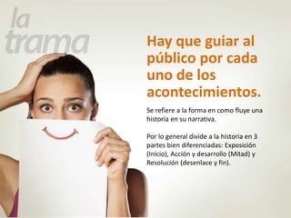 Hay que guiar al 
público por cada 
uno de los 
acontecimientos. 
Se refiere a la forma en como fluye una 
historia en su narrativa. 
Por lo general divide a la historia en 3 
partes bien diferenciadas: Exposición 
(Inicio), Acción y desarrollo (Mitad) y 
Resolución (desenlace y fin). 
 