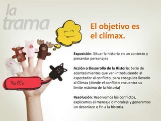 El objetivo es 
el clímax. 
Exposición: Situar la historia en un contexto y 
presentar personajes 
Acción o Desarrollo de la Historia: Serie de 
acontecimientos que van introduciendo al 
espectador al conflicto, para enseguida llevarlo 
al Climax (donde el conflicto encuentra su 
limite máximo de la historia) 
Resolución: Resolvemos los conflictos, 
explicamos el mensaje o moraleja y generamos 
un desenlace o fin a la historia. 
 
