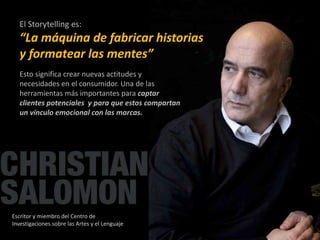 El Storytelling es: 
“La máquina de fabricar historias 
y formatear las mentes” 
Esto significa crear nuevas actitudes y 
necesidades en el consumidor. Una de las 
herramientas más importantes para captar 
clientes potenciales y para que estos compartan 
un vínculo emocional con las marcas. 
Escritor y miembro del Centro de 
Investigaciones sobre las Artes y el Lenguaje 
 